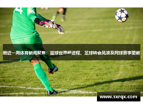 最近一周体育新闻聚焦：篮球世界杯进程、足球转会风波及网球赛事更新