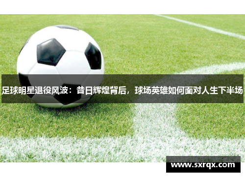 足球明星退役风波：昔日辉煌背后，球场英雄如何面对人生下半场