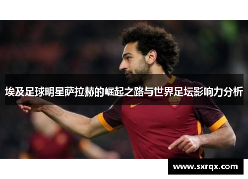 埃及足球明星萨拉赫的崛起之路与世界足坛影响力分析