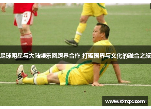 足球明星与大陆娱乐圈跨界合作 打破国界与文化的融合之旅