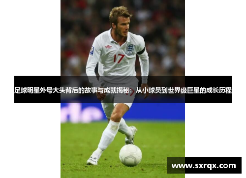 足球明星外号大头背后的故事与成就揭秘：从小球员到世界级巨星的成长历程