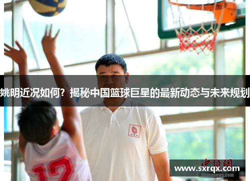 姚明近况如何？揭秘中国篮球巨星的最新动态与未来规划
