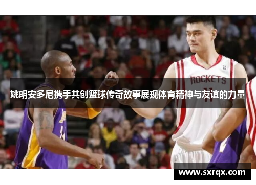 姚明安多尼携手共创篮球传奇故事展现体育精神与友谊的力量